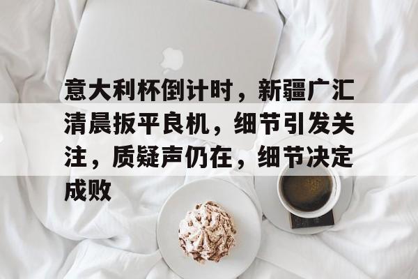 九游游戏中心-关于意大利杯倒计时，新疆广汇清晨扳平良机，细节引发关注，质疑声仍在，细节决定成败的信息-九游游戏中心
